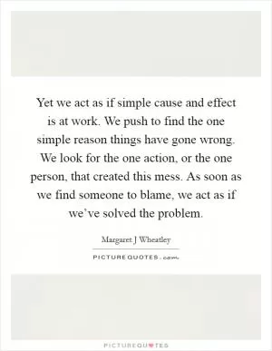 Yet we act as if simple cause and effect is at work. We push to find the one simple reason things have gone wrong. We look for the one action, or the one person, that created this mess. As soon as we find someone to blame, we act as if we’ve solved the problem Picture Quote #1