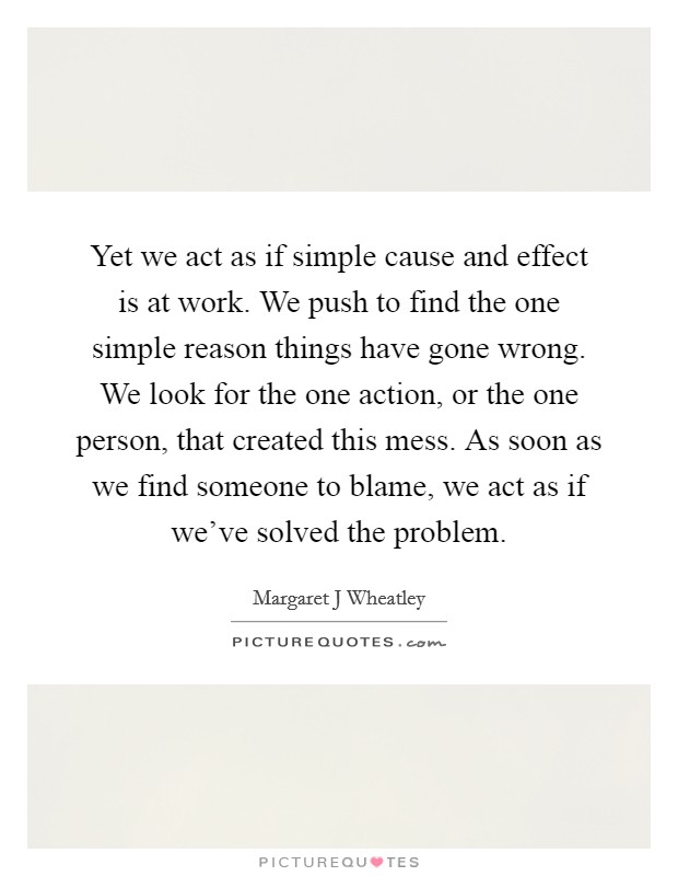 Yet we act as if simple cause and effect is at work. We push to find the one simple reason things have gone wrong. We look for the one action, or the one person, that created this mess. As soon as we find someone to blame, we act as if we've solved the problem Picture Quote #1