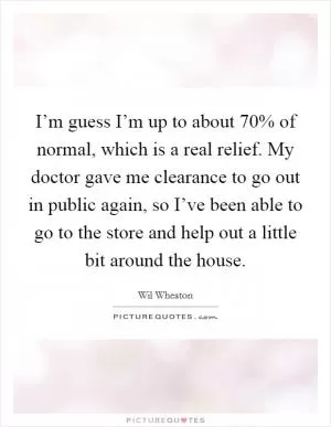 I’m guess I’m up to about 70% of normal, which is a real relief. My doctor gave me clearance to go out in public again, so I’ve been able to go to the store and help out a little bit around the house Picture Quote #1