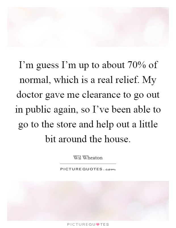 I'm guess I'm up to about 70% of normal, which is a real relief. My doctor gave me clearance to go out in public again, so I've been able to go to the store and help out a little bit around the house Picture Quote #1