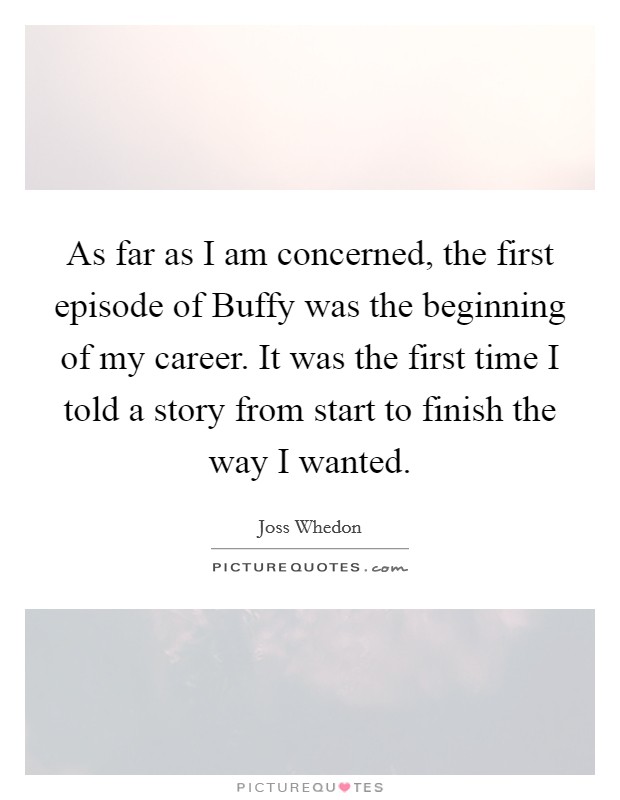 As far as I am concerned, the first episode of Buffy was the beginning of my career. It was the first time I told a story from start to finish the way I wanted Picture Quote #1