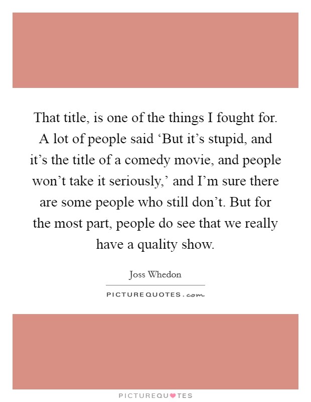 That title, is one of the things I fought for. A lot of people said ‘But it's stupid, and it's the title of a comedy movie, and people won't take it seriously,' and I'm sure there are some people who still don't. But for the most part, people do see that we really have a quality show Picture Quote #1