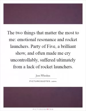The two things that matter the most to me: emotional resonance and rocket launchers. Party of Five, a brilliant show, and often made me cry uncontrollably, suffered ultimately from a lack of rocket launchers Picture Quote #1