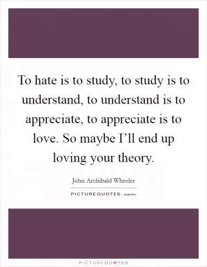 To hate is to study, to study is to understand, to understand is to appreciate, to appreciate is to love. So maybe I’ll end up loving your theory Picture Quote #1