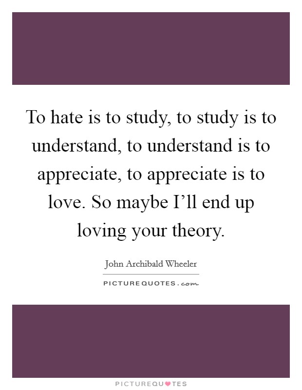 To hate is to study, to study is to understand, to understand is to appreciate, to appreciate is to love. So maybe I'll end up loving your theory Picture Quote #1
