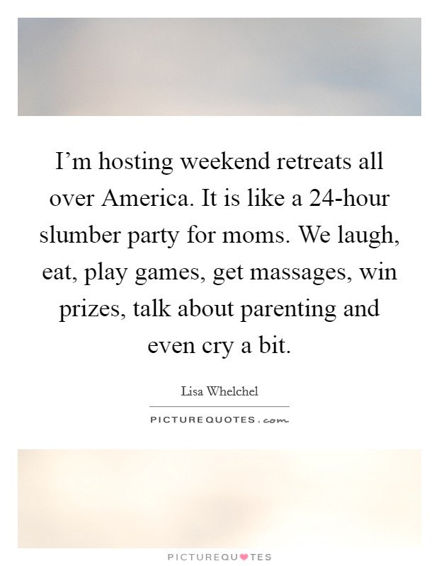 I'm hosting weekend retreats all over America. It is like a 24-hour slumber party for moms. We laugh, eat, play games, get massages, win prizes, talk about parenting and even cry a bit Picture Quote #1