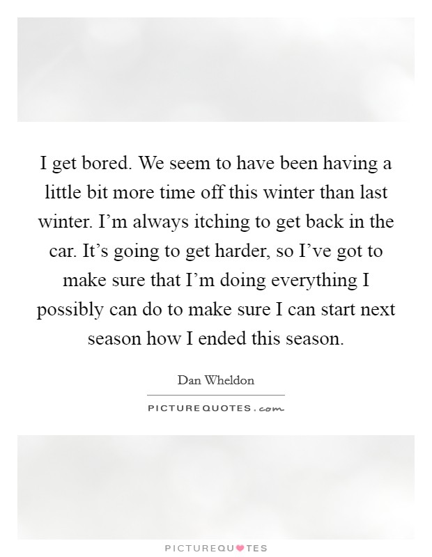 I get bored. We seem to have been having a little bit more time off this winter than last winter. I'm always itching to get back in the car. It's going to get harder, so I've got to make sure that I'm doing everything I possibly can do to make sure I can start next season how I ended this season Picture Quote #1