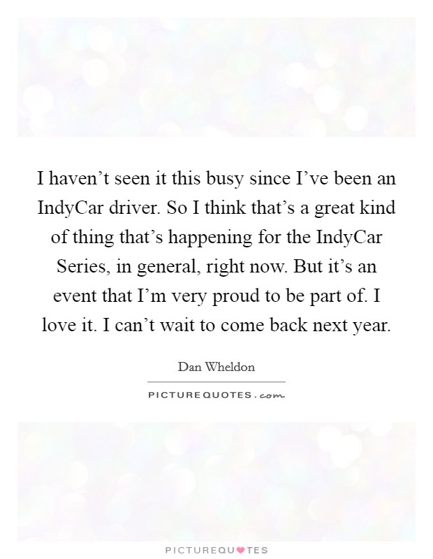 I haven't seen it this busy since I've been an IndyCar driver. So I think that's a great kind of thing that's happening for the IndyCar Series, in general, right now. But it's an event that I'm very proud to be part of. I love it. I can't wait to come back next year Picture Quote #1