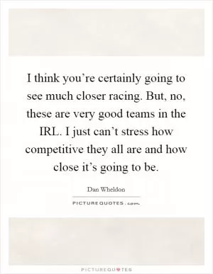 I think you’re certainly going to see much closer racing. But, no, these are very good teams in the IRL. I just can’t stress how competitive they all are and how close it’s going to be Picture Quote #1