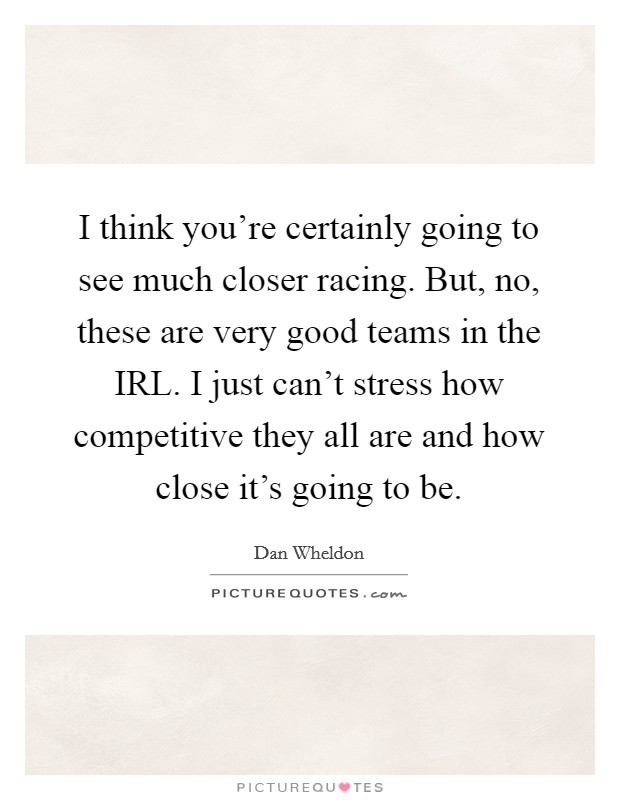 I think you're certainly going to see much closer racing. But, no, these are very good teams in the IRL. I just can't stress how competitive they all are and how close it's going to be Picture Quote #1