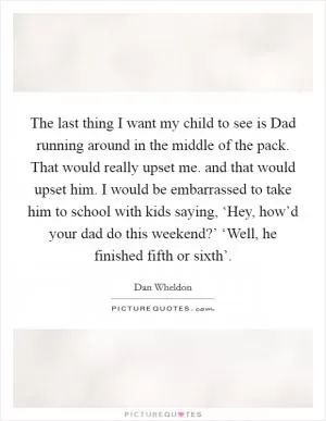 The last thing I want my child to see is Dad running around in the middle of the pack. That would really upset me. and that would upset him. I would be embarrassed to take him to school with kids saying, ‘Hey, how’d your dad do this weekend?’ ‘Well, he finished fifth or sixth’ Picture Quote #1