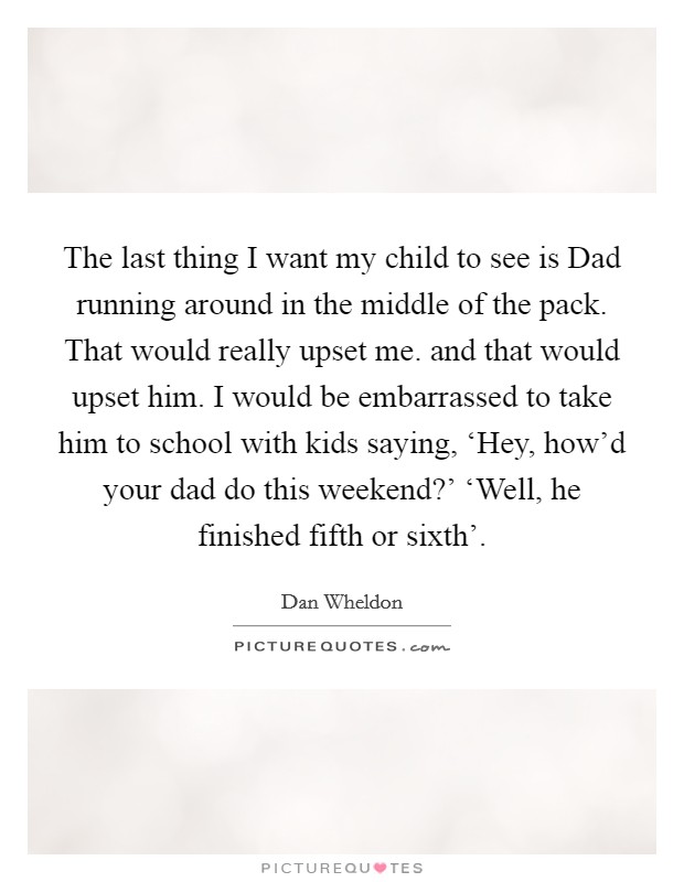 The last thing I want my child to see is Dad running around in the middle of the pack. That would really upset me. and that would upset him. I would be embarrassed to take him to school with kids saying, ‘Hey, how'd your dad do this weekend?' ‘Well, he finished fifth or sixth' Picture Quote #1