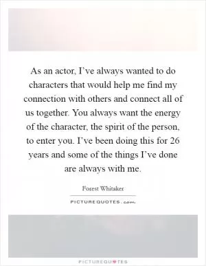 As an actor, I’ve always wanted to do characters that would help me find my connection with others and connect all of us together. You always want the energy of the character, the spirit of the person, to enter you. I’ve been doing this for 26 years and some of the things I’ve done are always with me Picture Quote #1