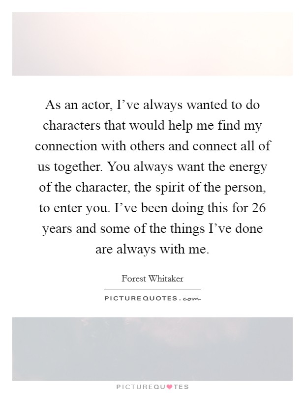 As an actor, I've always wanted to do characters that would help me find my connection with others and connect all of us together. You always want the energy of the character, the spirit of the person, to enter you. I've been doing this for 26 years and some of the things I've done are always with me Picture Quote #1
