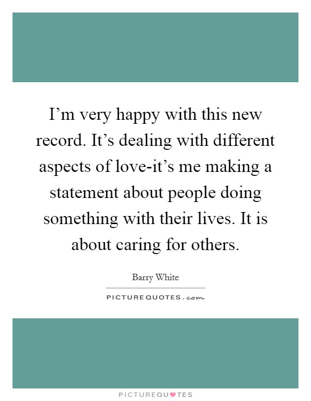 I'm very happy with this new record. It's dealing with different aspects of love-it's me making a statement about people doing something with their lives. It is about caring for others Picture Quote #1