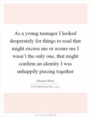 As a young teenager I looked desperately for things to read that might excuse me or assure me I wasn’t the only one, that might confirm an identity I was unhappily piecing together Picture Quote #1
