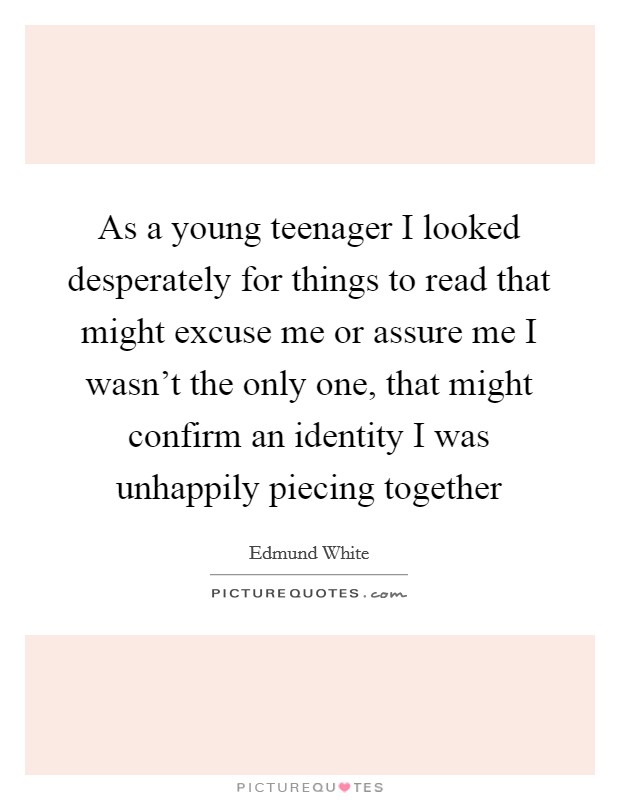 As a young teenager I looked desperately for things to read that might excuse me or assure me I wasn't the only one, that might confirm an identity I was unhappily piecing together Picture Quote #1