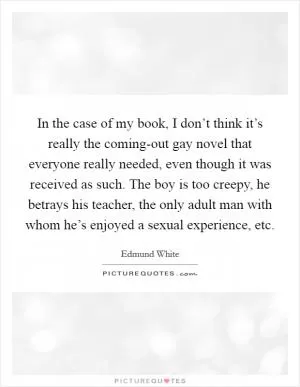 In the case of my book, I don’t think it’s really the coming-out gay novel that everyone really needed, even though it was received as such. The boy is too creepy, he betrays his teacher, the only adult man with whom he’s enjoyed a sexual experience, etc Picture Quote #1