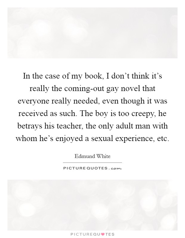 In the case of my book, I don't think it's really the coming-out gay novel that everyone really needed, even though it was received as such. The boy is too creepy, he betrays his teacher, the only adult man with whom he's enjoyed a sexual experience, etc Picture Quote #1