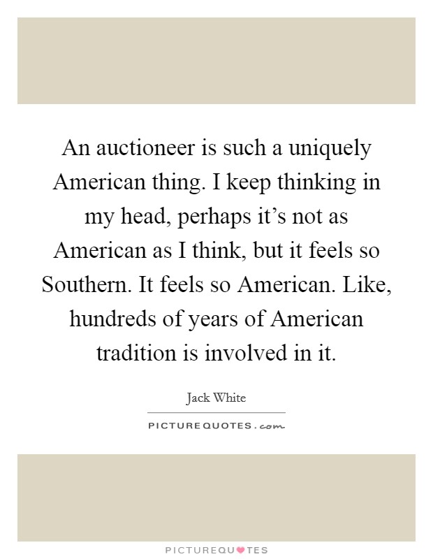 An auctioneer is such a uniquely American thing. I keep thinking in my head, perhaps it's not as American as I think, but it feels so Southern. It feels so American. Like, hundreds of years of American tradition is involved in it Picture Quote #1