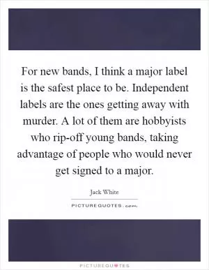 For new bands, I think a major label is the safest place to be. Independent labels are the ones getting away with murder. A lot of them are hobbyists who rip-off young bands, taking advantage of people who would never get signed to a major Picture Quote #1