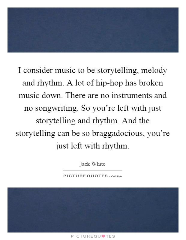 I consider music to be storytelling, melody and rhythm. A lot of hip-hop has broken music down. There are no instruments and no songwriting. So you're left with just storytelling and rhythm. And the storytelling can be so braggadocious, you're just left with rhythm Picture Quote #1