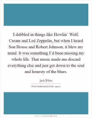 I dabbled in things like Howlin’ Wolf, Cream and Led Zeppelin, but when I heard Son House and Robert Johnson, it blew my mind. It was something I’d been missing my whole life. That music made me discard everything else and just get down to the soul and honesty of the blues Picture Quote #1