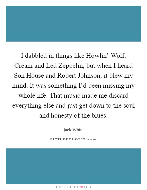 I dabbled in things like Howlin' Wolf, Cream and Led Zeppelin, but when I heard Son House and Robert Johnson, it blew my mind. It was something I'd been missing my whole life. That music made me discard everything else and just get down to the soul and honesty of the blues Picture Quote #1