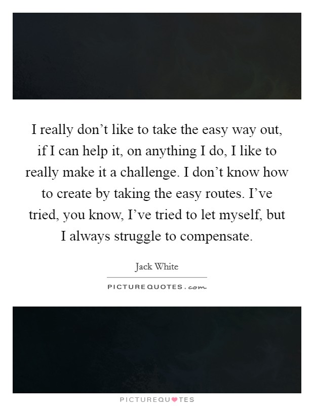 I really don't like to take the easy way out, if I can help it, on anything I do, I like to really make it a challenge. I don't know how to create by taking the easy routes. I've tried, you know, I've tried to let myself, but I always struggle to compensate Picture Quote #1
