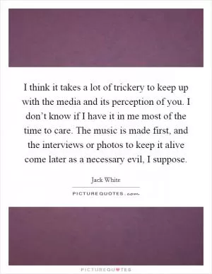 I think it takes a lot of trickery to keep up with the media and its perception of you. I don’t know if I have it in me most of the time to care. The music is made first, and the interviews or photos to keep it alive come later as a necessary evil, I suppose Picture Quote #1