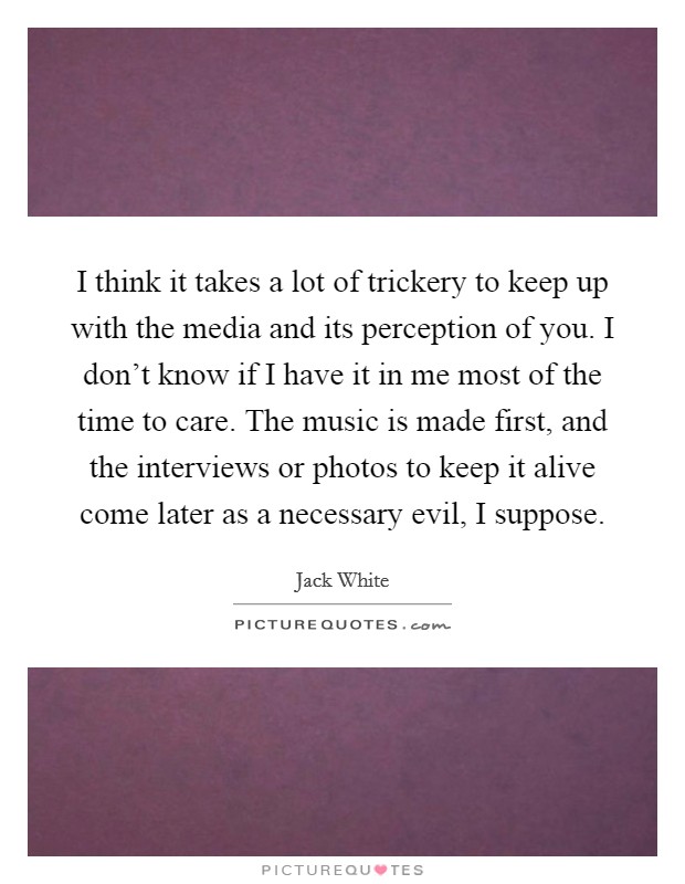 I think it takes a lot of trickery to keep up with the media and its perception of you. I don't know if I have it in me most of the time to care. The music is made first, and the interviews or photos to keep it alive come later as a necessary evil, I suppose Picture Quote #1