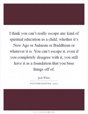I think you can’t really escape any kind of spiritual education as a child, whether it’s New Age or Judaism or Buddhism or whatever it is. You can’t escape it, even if you completely disagree with it, you still have it as a foundation that you base things off of Picture Quote #1