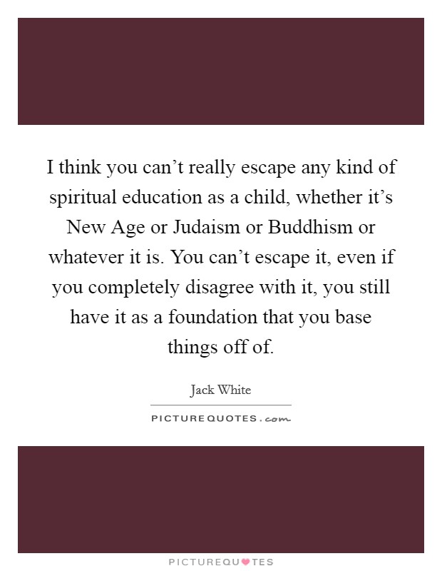 I think you can't really escape any kind of spiritual education as a child, whether it's New Age or Judaism or Buddhism or whatever it is. You can't escape it, even if you completely disagree with it, you still have it as a foundation that you base things off of Picture Quote #1