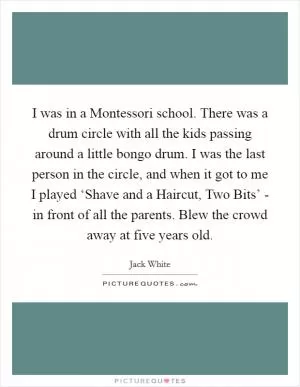 I was in a Montessori school. There was a drum circle with all the kids passing around a little bongo drum. I was the last person in the circle, and when it got to me I played ‘Shave and a Haircut, Two Bits’ - in front of all the parents. Blew the crowd away at five years old Picture Quote #1