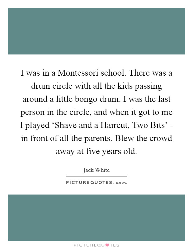 I was in a Montessori school. There was a drum circle with all the kids passing around a little bongo drum. I was the last person in the circle, and when it got to me I played ‘Shave and a Haircut, Two Bits' - in front of all the parents. Blew the crowd away at five years old Picture Quote #1