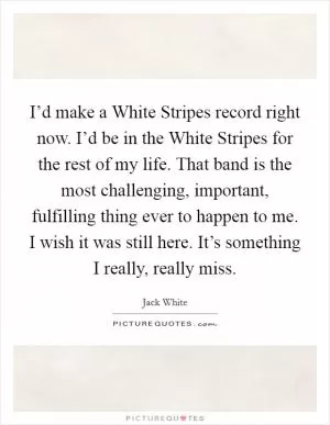 I’d make a White Stripes record right now. I’d be in the White Stripes for the rest of my life. That band is the most challenging, important, fulfilling thing ever to happen to me. I wish it was still here. It’s something I really, really miss Picture Quote #1