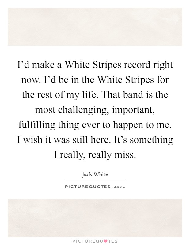 I'd make a White Stripes record right now. I'd be in the White Stripes for the rest of my life. That band is the most challenging, important, fulfilling thing ever to happen to me. I wish it was still here. It's something I really, really miss Picture Quote #1