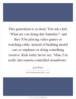 This generation is so dead. You ask a kid, ‘What are you doing this Saturday?’ and they’ll be playing video games or watching cable, instead of building model cars or airplanes or doing something creative. Kids today never say, ‘Man, I’m really into remote-controlled steamboats.’ Picture Quote #1