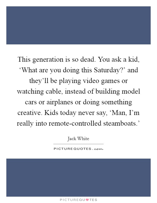 This generation is so dead. You ask a kid, ‘What are you doing this Saturday?' and they'll be playing video games or watching cable, instead of building model cars or airplanes or doing something creative. Kids today never say, ‘Man, I'm really into remote-controlled steamboats.' Picture Quote #1