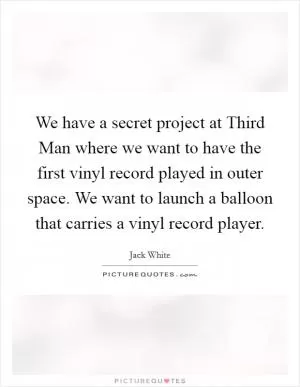 We have a secret project at Third Man where we want to have the first vinyl record played in outer space. We want to launch a balloon that carries a vinyl record player Picture Quote #1