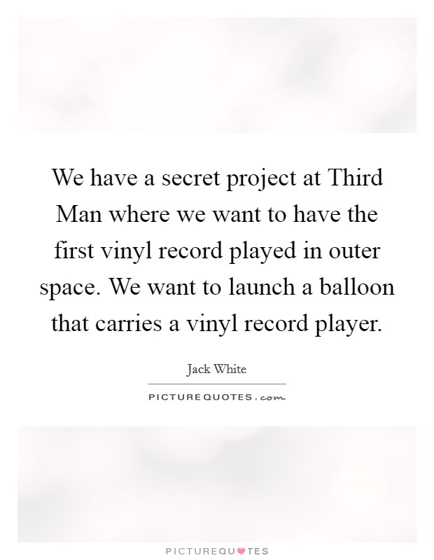 We have a secret project at Third Man where we want to have the first vinyl record played in outer space. We want to launch a balloon that carries a vinyl record player Picture Quote #1