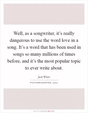 Well, as a songwriter, it’s really dangerous to use the word love in a song. It’s a word that has been used in songs so many millions of times before, and it’s the most popular topic to ever write about Picture Quote #1
