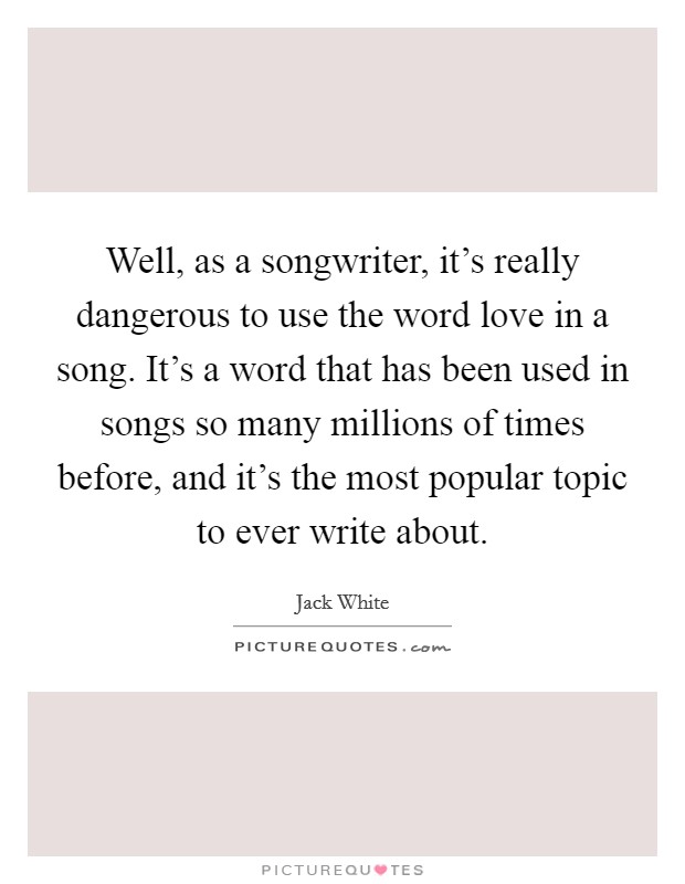 Well, as a songwriter, it's really dangerous to use the word love in a song. It's a word that has been used in songs so many millions of times before, and it's the most popular topic to ever write about Picture Quote #1