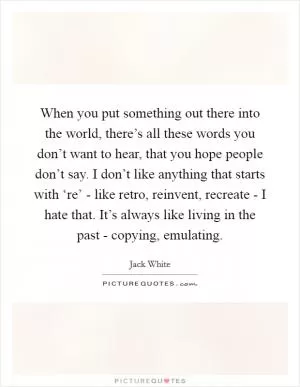 When you put something out there into the world, there’s all these words you don’t want to hear, that you hope people don’t say. I don’t like anything that starts with ‘re’ - like retro, reinvent, recreate - I hate that. It’s always like living in the past - copying, emulating Picture Quote #1