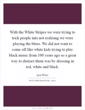 With the White Stripes we were trying to trick people into not realising we were playing the blues. We did not want to come off like white kids trying to play black music from 100 years ago so a great way to distract them was by dressing in red, white and black Picture Quote #1
