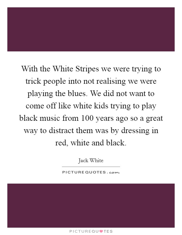 With the White Stripes we were trying to trick people into not realising we were playing the blues. We did not want to come off like white kids trying to play black music from 100 years ago so a great way to distract them was by dressing in red, white and black Picture Quote #1