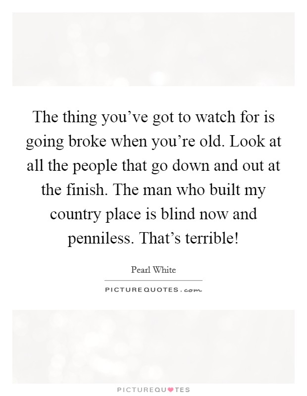 The thing you've got to watch for is going broke when you're old. Look at all the people that go down and out at the finish. The man who built my country place is blind now and penniless. That's terrible! Picture Quote #1
