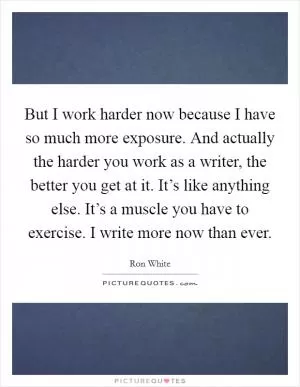 But I work harder now because I have so much more exposure. And actually the harder you work as a writer, the better you get at it. It’s like anything else. It’s a muscle you have to exercise. I write more now than ever Picture Quote #1