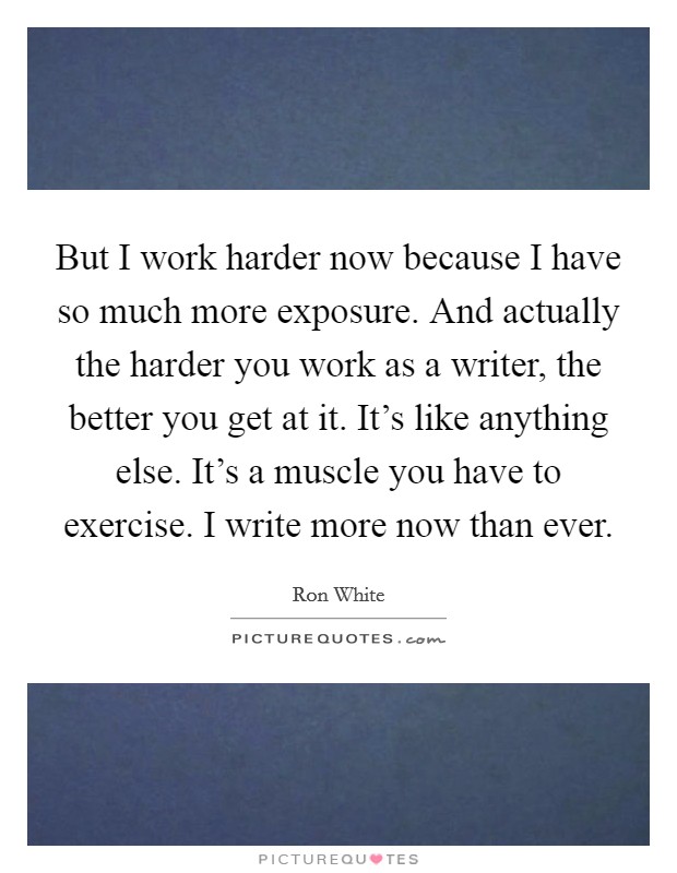 But I work harder now because I have so much more exposure. And actually the harder you work as a writer, the better you get at it. It's like anything else. It's a muscle you have to exercise. I write more now than ever Picture Quote #1