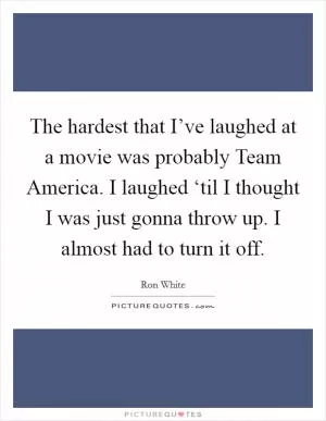 The hardest that I’ve laughed at a movie was probably Team America. I laughed ‘til I thought I was just gonna throw up. I almost had to turn it off Picture Quote #1